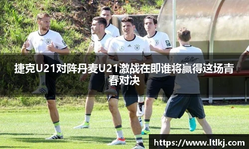 捷克U21对阵丹麦U21激战在即谁将赢得这场青春对决