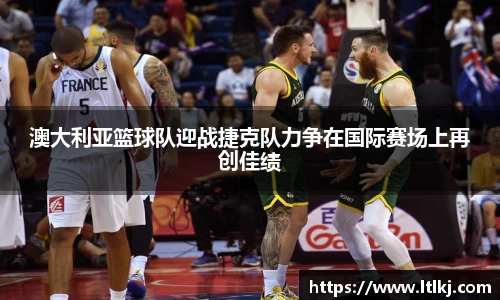 澳大利亚篮球队迎战捷克队力争在国际赛场上再创佳绩